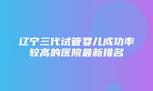 辽宁三代试管婴儿成功率较高的医院最新排名