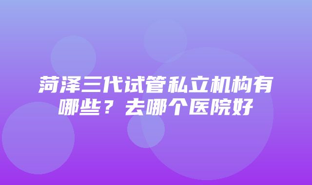 菏泽三代试管私立机构有哪些？去哪个医院好