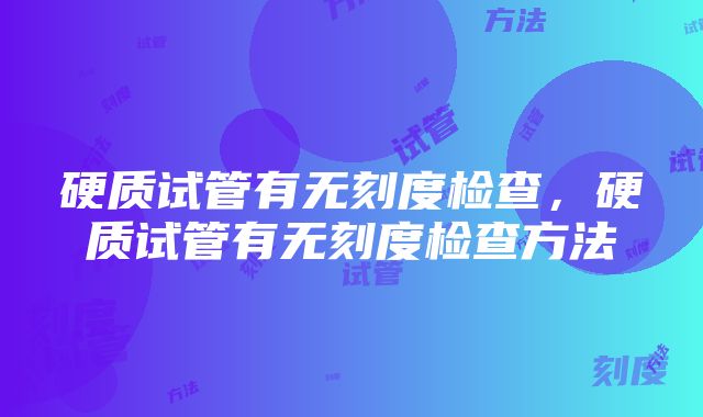 硬质试管有无刻度检查，硬质试管有无刻度检查方法