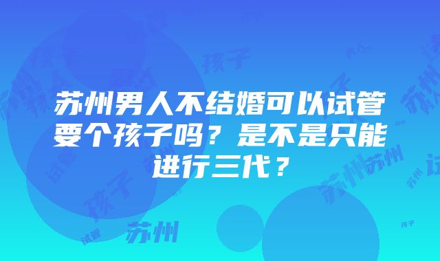 苏州男人不结婚可以试管要个孩子吗？是不是只能进行三代？