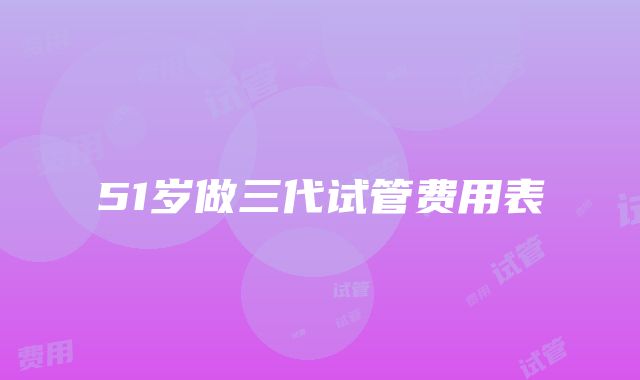 51岁做三代试管费用表