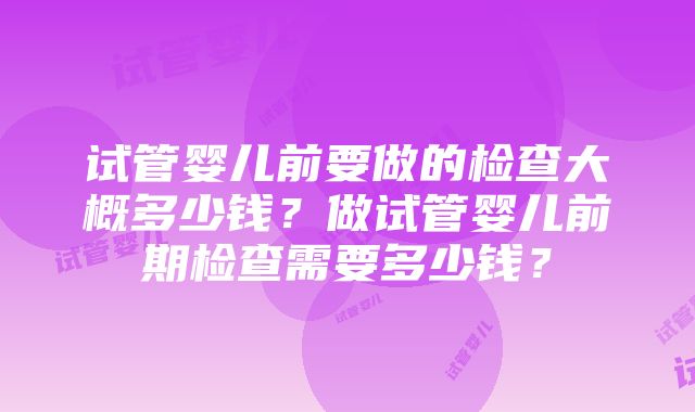 试管婴儿前要做的检查大概多少钱？做试管婴儿前期检查需要多少钱？