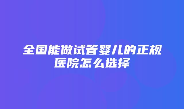 全国能做试管婴儿的正规医院怎么选择