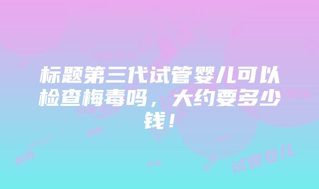 标题第三代试管婴儿可以检查梅毒吗，大约要多少钱！