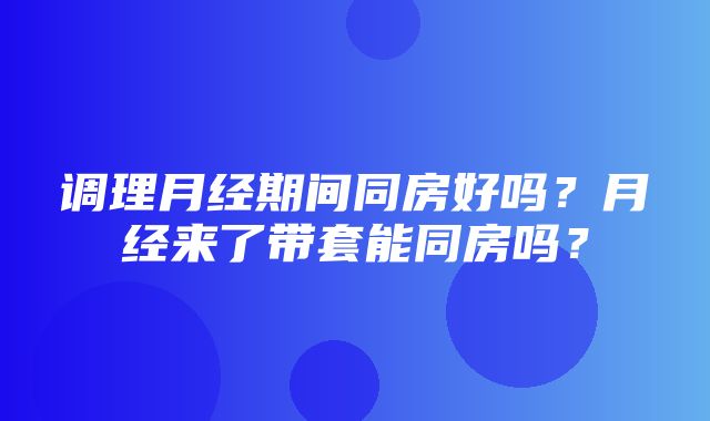 调理月经期间同房好吗？月经来了带套能同房吗？