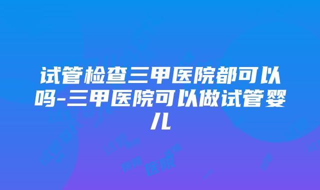 试管检查三甲医院都可以吗-三甲医院可以做试管婴儿