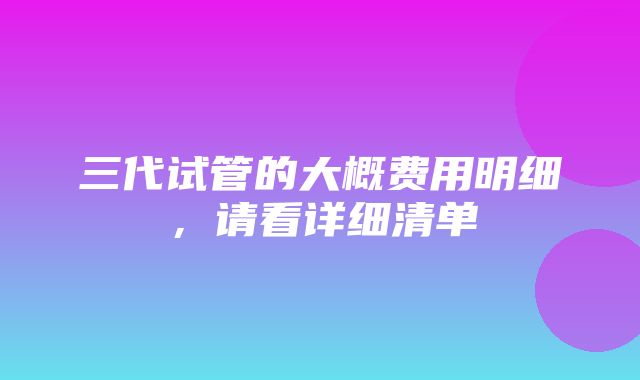 三代试管的大概费用明细，请看详细清单