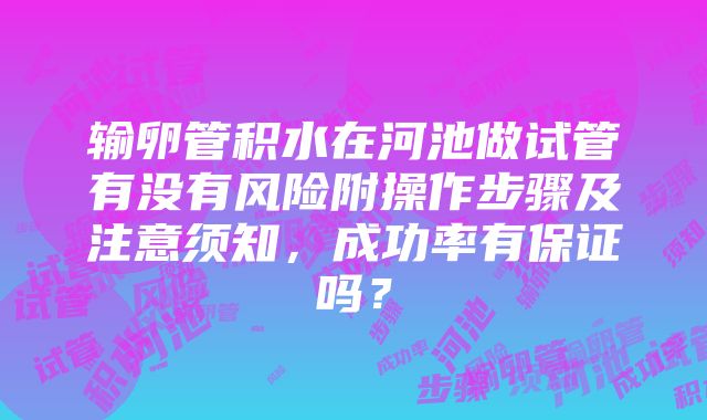 输卵管积水在河池做试管有没有风险附操作步骤及注意须知，成功率有保证吗？