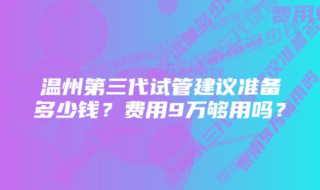 温州第三代试管建议准备多少钱？费用9万够用吗？