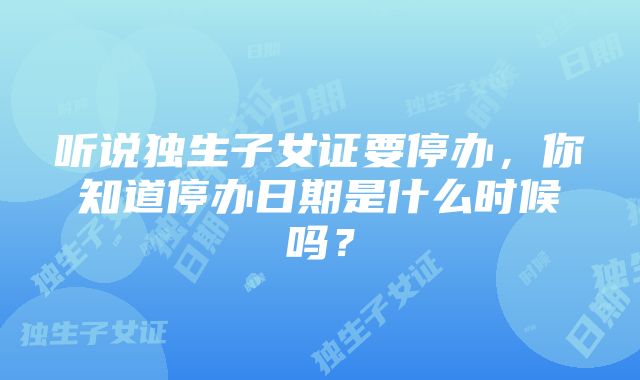 听说独生子女证要停办，你知道停办日期是什么时候吗？