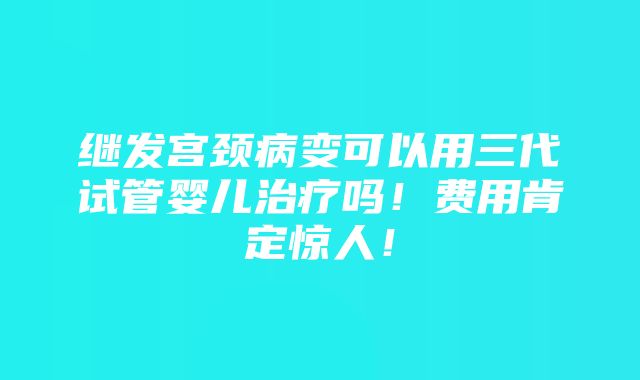 继发宫颈病变可以用三代试管婴儿治疗吗！费用肯定惊人！