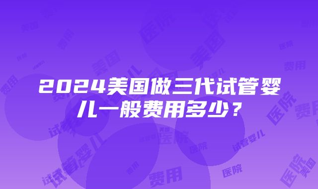 2024美国做三代试管婴儿一般费用多少？