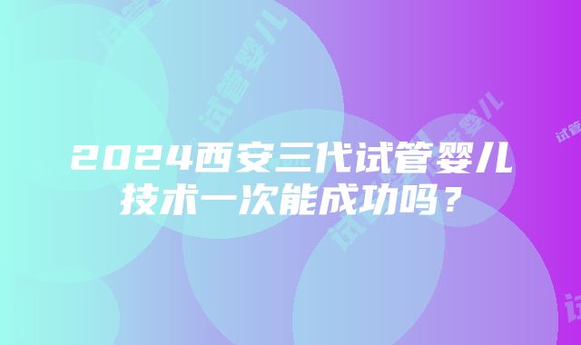 2024西安三代试管婴儿技术一次能成功吗？