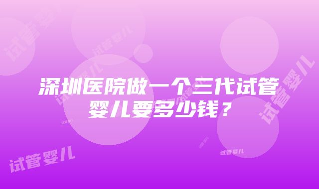 深圳医院做一个三代试管婴儿要多少钱？