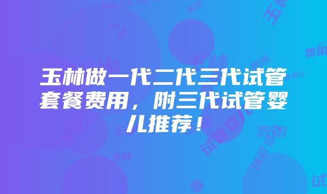 玉林做一代二代三代试管套餐费用，附三代试管婴儿推荐！