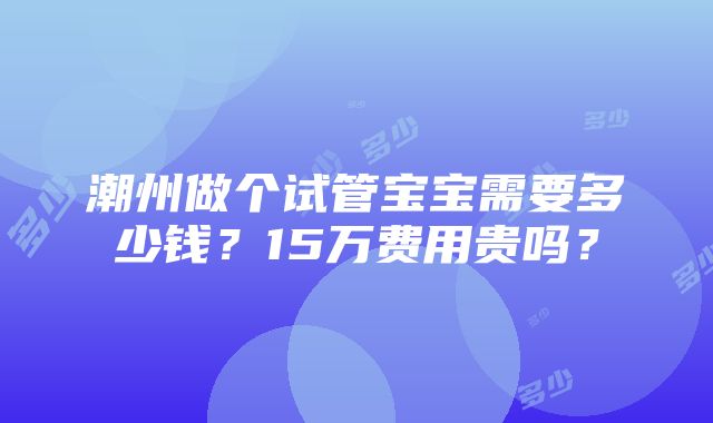 潮州做个试管宝宝需要多少钱？15万费用贵吗？