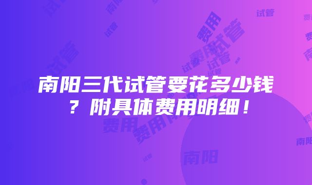 南阳三代试管要花多少钱？附具体费用明细！