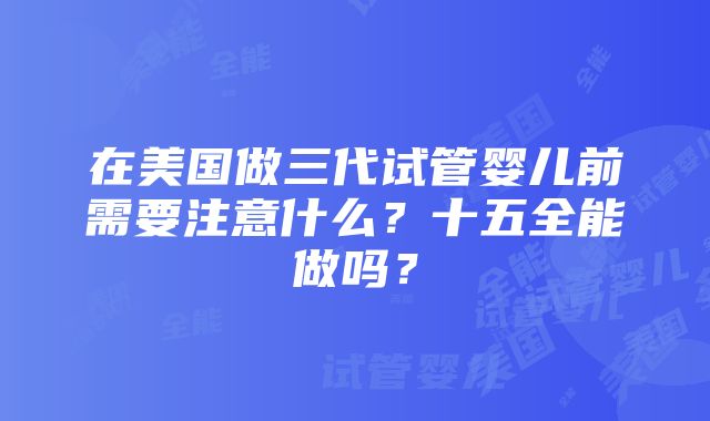 在美国做三代试管婴儿前需要注意什么？十五全能做吗？