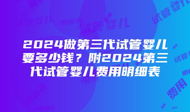 2024做第三代试管婴儿要多少钱？附2024第三代试管婴儿费用明细表