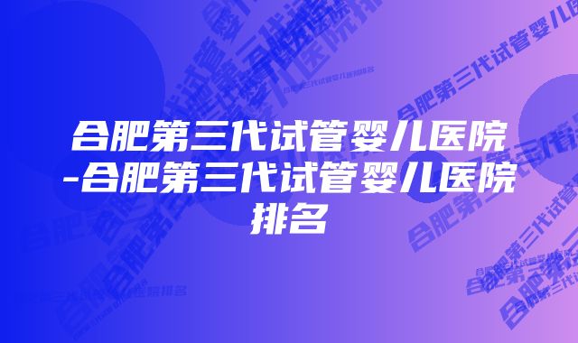 合肥第三代试管婴儿医院-合肥第三代试管婴儿医院排名