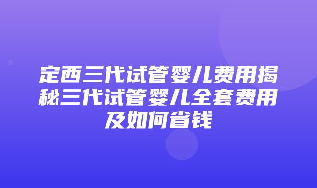 定西三代试管婴儿费用揭秘三代试管婴儿全套费用及如何省钱