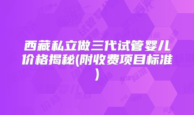 西藏私立做三代试管婴儿价格揭秘(附收费项目标准)