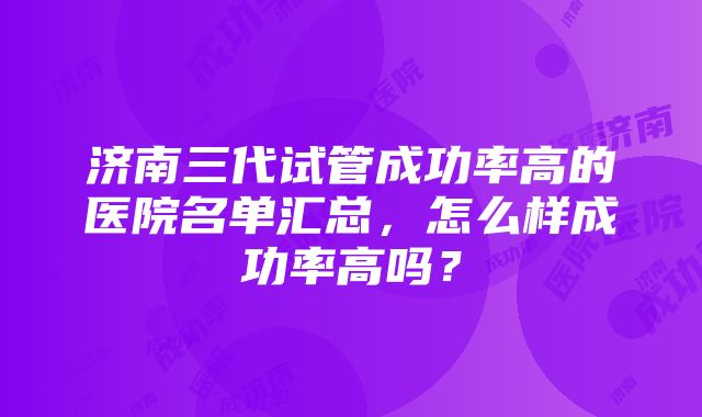 济南三代试管成功率高的医院名单汇总，怎么样成功率高吗？