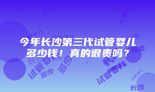 今年长沙第三代试管婴儿多少钱！真的很贵吗？