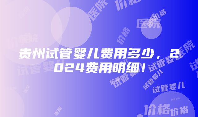 贵州试管婴儿费用多少，2024费用明细！