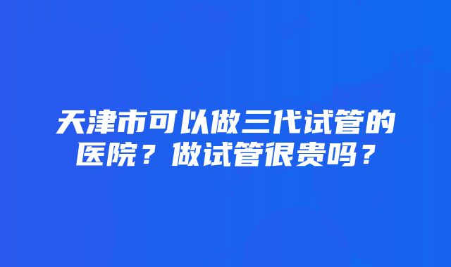 天津市可以做三代试管的医院？做试管很贵吗？