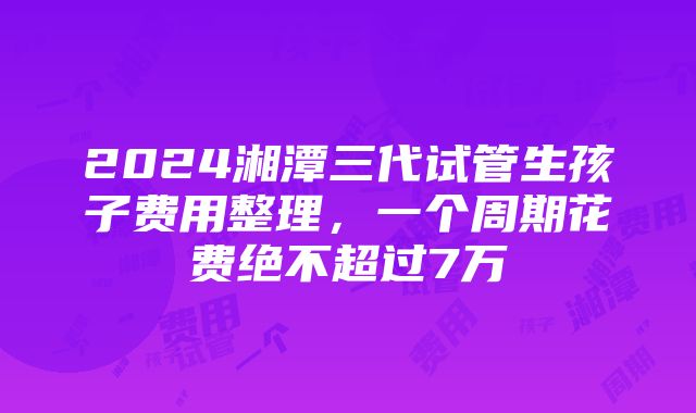 2024湘潭三代试管生孩子费用整理，一个周期花费绝不超过7万