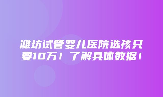 潍坊试管婴儿医院选孩只要10万！了解具体数据！