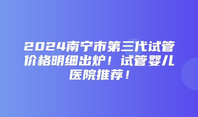 2024南宁市第三代试管价格明细出炉！试管婴儿医院推荐！