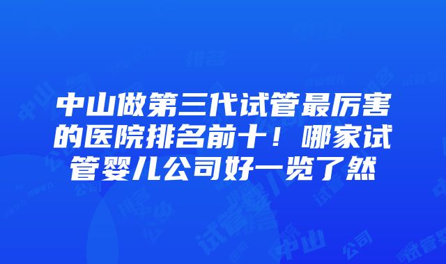 中山做第三代试管最厉害的医院排名前十！哪家试管婴儿公司好一览了然