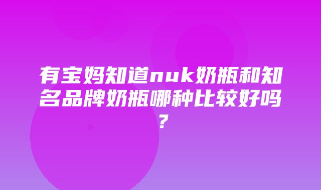 有宝妈知道nuk奶瓶和知名品牌奶瓶哪种比较好吗？