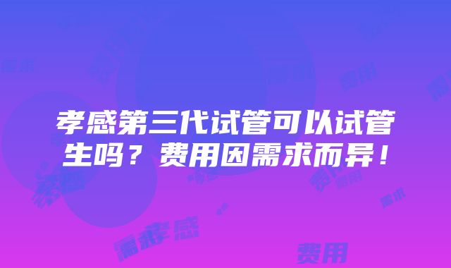 孝感第三代试管可以试管生吗？费用因需求而异！