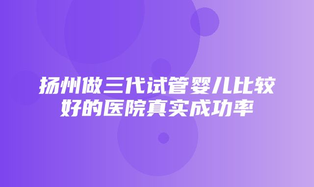 扬州做三代试管婴儿比较好的医院真实成功率