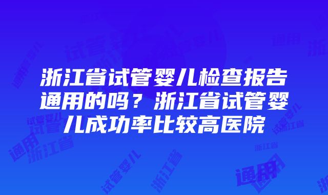 浙江省试管婴儿检查报告通用的吗？浙江省试管婴儿成功率比较高医院