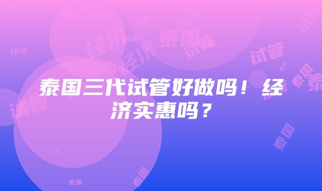 泰国三代试管好做吗！经济实惠吗？