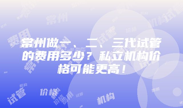 常州做一、二、三代试管的费用多少？私立机构价格可能更高！