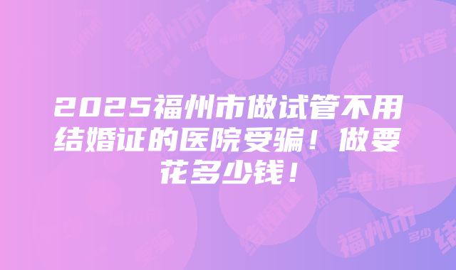 2025福州市做试管不用结婚证的医院受骗！做要花多少钱！