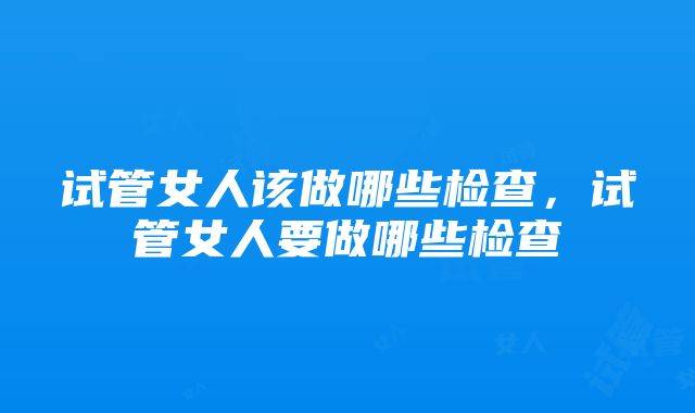 试管女人该做哪些检查，试管女人要做哪些检查