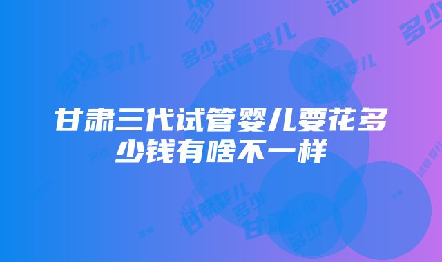 甘肃三代试管婴儿要花多少钱有啥不一样