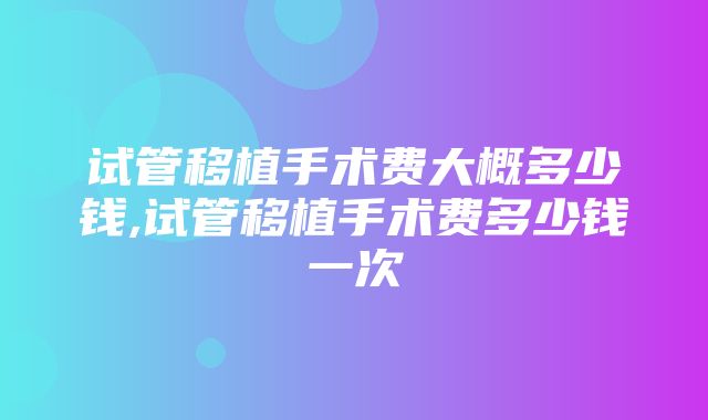 试管移植手术费大概多少钱,试管移植手术费多少钱一次