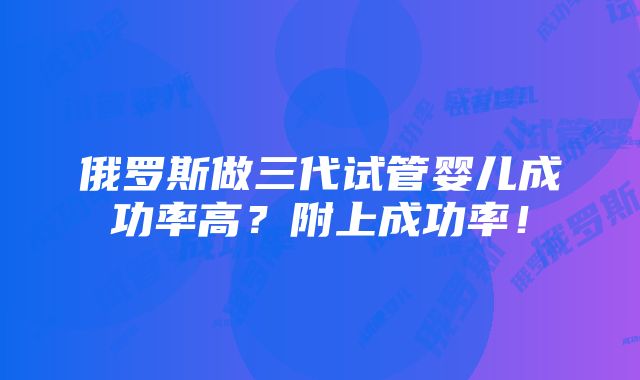 俄罗斯做三代试管婴儿成功率高？附上成功率！