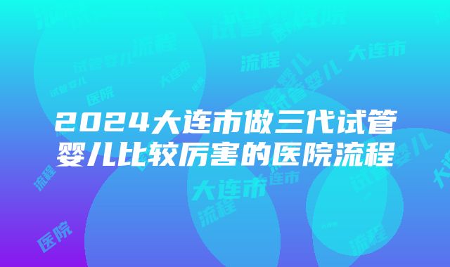 2024大连市做三代试管婴儿比较厉害的医院流程