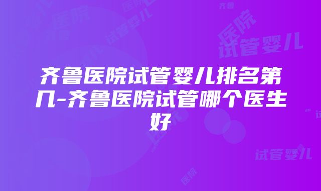 齐鲁医院试管婴儿排名第几-齐鲁医院试管哪个医生好