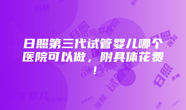 日照第三代试管婴儿哪个医院可以做，附具体花费！