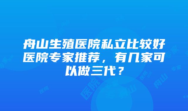 舟山生殖医院私立比较好医院专家推荐，有几家可以做三代？