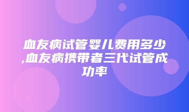 血友病试管婴儿费用多少,血友病携带者三代试管成功率